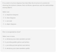 It is a static structure diagram that describes the structure of a system by
showing the system's classes, their attributes, operations, and the relationships
among objects.
Select one:
O a sequence diagram
O b. class diagram
O c. use case
O d. object diagram
How is encapsulation done?
Select one or more:
O a declaring your data members private
O b. providing public getters and setters
O c. providing private getters and setters
O d. declaring your data members public
