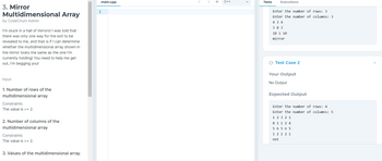 3. Mirror
Multidimensional Array
by CodeChum Admin
I'm stuck in a hall of mirrors! I was told that
there was only one way for the exit to be
revealed to me, and that is if I can determine
whether the multidimensional array shown in
the mirror looks the same as the one I'm
currently holding! You need to help me get
out, I'm begging you!
Input
1. Number of rows of the
multidimensional array
Constraints
The value is >= 2.
2. Number of columns of the
multidimensional array
Constraints
The value is >= 2.
3. Values of the multidimensional array.
main.cpp
1
< >
+
C++
Tests
Executions
Enter the number of rows: 3
Enter the number of columns: 3
434
38 3
10 1 10
mirror
O Test Case 2
Your Output
No Output
Expected Output
Enter the number of rows: 4
Enter the number of columns: 5
1 2 3 2 1
8 1 1 2 4
56565
1 2 1 2 1
not