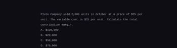 Pluto Company sold 2,000 units in October at a price of $35 per
unit. The variable cost is $25 per unit. Calculate the total
contribution margin.
A. $120,000
B. $20,000
C. $50,000
D. $70,000