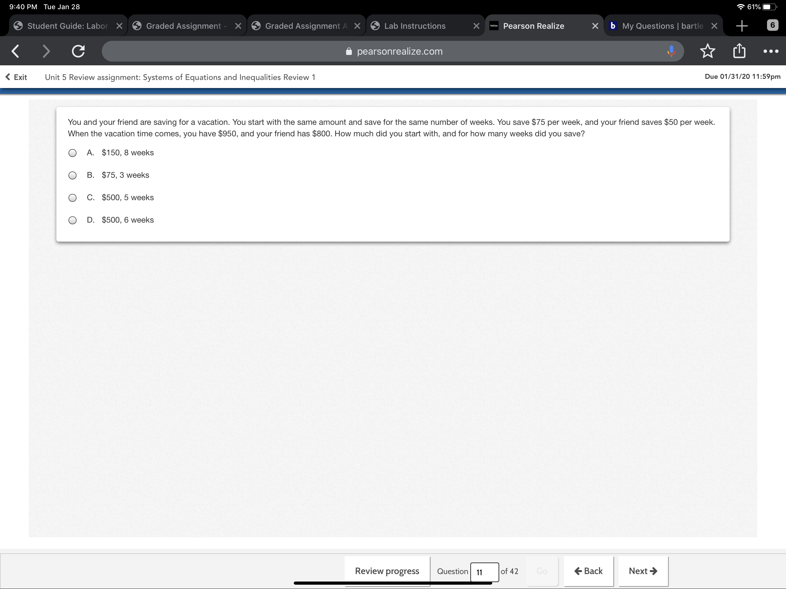 7 61%
9:40 PM Tue Jan 28
Graded Assignment - X
X b My Questions | bartle X
Student Guide: Labor X
Graded Assignment A X
6.
Lab Instructions
Pearson Realize
Teahze
i pearsonrealize.com
Due 01/31/20 11:59pm
( Exit
Unit 5 Review assignment: Systems of Equations and Inequalities Review 1
You and your friend are saving for a vacation. You start with the same amount and save for the same number of weeks. You save $75 per week, and your friend saves $50 per week.
When the vacation time comes, you have $950, and your friend has $800. How much did you start with, and for how many weeks did you save?
A. $150, 8 weeks
B. $75, 3 weeks
C. $500, 5 weeks
D. $500, 6 weeks
Review progress
E Back
Next >
of 42
Go
Question
11
