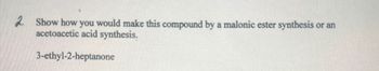 2. Show how you would make this compound by a malonic ester synthesis
acetoacetic acid synthesis.
3-ethyl-2-heptanone
or an