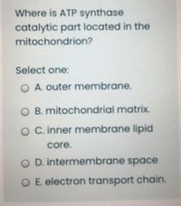 Where is ATP synthase
catalytic part located in the
mitochondrion?
Select one:
O A. outer membrane.
O B. mitochondrial matrix.
O C. inner membrane lipid
core.
O D. intermembrane space
O E. electron transport chain.
