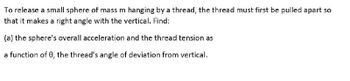 To release a small sphere of mass m hanging by a thread, the thread must first be pulled apart so
that it makes a right angle with the vertical. Find:
(a) the sphere's overall acceleration and the thread tension as
a function of 0, the thread's angle of deviation from vertical.