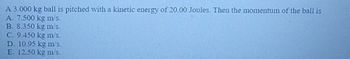 A 3.000 kg ball is pitched with a kinetic energy of 20.00 Joules. Then the momentum of the ball is
A. 7.500 kg m/s.
B. 8.350 kg m/s.
C. 9.450 kg m/s.
D. 10.95 kg m/s.
E 12.50 kg m's.