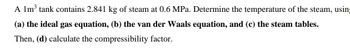 A 1m³ tank contains 2.841 kg of steam at 0.6 MPa. Determine the temperature of the steam, using
(a) the ideal gas equation, (b) the van der Waals equation, and (c) the steam tables.
Then, (d) calculate the compressibility factor.