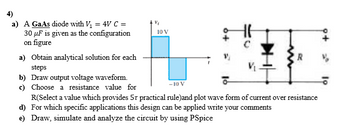 a) A GaAs diode with V₁ = 4V C =
30 µF is given as the configuration
on figure
a) Obtain analytical solution for each
steps
b) Draw output voltage waveform.
c) Choose a resistance value for
Vi
10 V
V₂
R
-10 V
R(Select a value which provides 57 practical rule)and plot wave form of current over resistance
d) For which specific applications this design can be applied write your comments
e) Draw, simulate and analyze the circuit by using PSpice