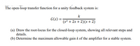 The open-loop transfer function for a unity feedback system is:
k
G(s)
(s2 + 2s + 2)(s+ 2)
(a) Draw the root-locus for the closed-loop system, showing all relevant steps and
details.
(b) Determine the maximum allowable gain k of the amplifier for a stable system.
