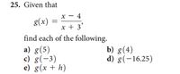 25. Given that
x - 4
g(x)
x + 3'
find each of the following.
a) g(5)
c) g(-3)
e) g(x + h)
b) g(4)
d) g(-16.25)
