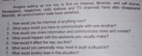 Imagine waking up one day to find no Internet, libraries, and cell phones
Newspapers, magazines, radio stations and TV channels have also disappeared
Basically, all communication tools have vanished.
1. How would you be informed of anything now?
2. What ways would you have to communicate with one another?
3. How would you share information and communicate news and events?
4. What would happen with the decisions you usually make?
5. How would it affect the way you live?
6. What would you personally miss most in such a situation?
7. What would society lose in this situation?
