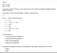 Testing:
Но: д < 27.5
H1: µ > 27.5
Your sample consists of 43 values, with a sample mean of 28.4. Suppose the population standard deviation
is known to be 2.46.
a) Calculate the value of the test statistic, rounded to 2 decimal places.
= Z
b) At a = 0.08, the rejection region is
Оz<-1.41
Oz < -1.41 or z > 1.41
Oz < -1.75
Oz > 1.41
Oz < -1.75 or z > 1.75
Oz > 1.75
c) The decision is to
O Fail to reject the null hypothesis
O Accept the alternative hypotheis
Reject the null hypothesis
Accept the null hypothesis
d) Suppose you mistakenly rejected the null hypothesis in this problem, what type of error is that?
Туре II
О Туре I
