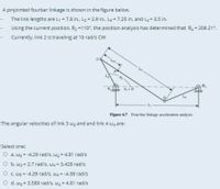 A pinjointed fourbar linkage is shown in the figure below.
The link lengths are L1 = 7.8 in., L2 = 2.9 in., L3 = 7.25 in. and La = 3.5 in.
Using the current position, 02 110°, the position analysis has determined that 0 = 209.21°.
Currently, link 2 is traveling at 10 rad/s CW
B.
8, =0
Figure 6.7 Four-bar linkage acceleration analysis
The angular velocities of link 3 wz and and link 4 wa are:
Select one:
O a. w3 = -4.29 rad/s, wa = 4.81 rad/s
O b. w3 = 2.7 rad/s, w4 = 3.428 rad/s
O c. W3 = -4.29 rad/s, wa = -4.38 rad/s
O d. w3 = 3.589 rad/s, wa = 4.81 rad/s
%3!
%3D
