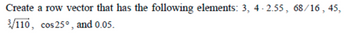 Create a row vector that has the following elements: 3, 4-2.55, 68/16, 45,
3/110, cos 25°, and 0.05.