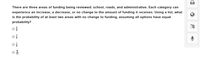 There are three areas of funding being reviewed: school, roads, and administrative. Each category can
experience an increase, a decrease, or no change to the amount of funding it receives. Using a list, what
is the probability of at least two areas with no change to funding, assuming all options have equal
probability?
