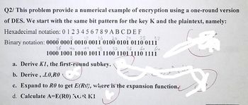 Q2/ This problem provide a numerical example of encryption using a one-round version
of DES. We start with the same bit pattern for the key K and the plaintext, namely:
Hexadecimal notation: 0 1 2 3 4 56789ABCDEF
8 12.16 20. 24 28 32
Binary notation: 0000 0001 0010 0011 0100 0101 0110 0111
by 48 52 56 6.
36 ५०
1000 1001 1010 1011 1100 1101 1110 1111
$
جاگا
a. Derive K1, the first-round subkey.
b. Derive, .LO, RO
c. Expand to R0 to get E(RC), where is the expansion function.
d. Calculate A=E(RO) KUR KI