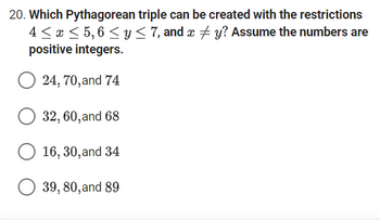 20. Which Pythagorean triple can be created with the restrictions
4≤ x ≤ 5,6 ≤ y ≤ 7, and x #y? Assume the numbers are
positive integers.
24, 70, and 74
32, 60, and 68
O 16, 30, and 34
39, 80, and 89