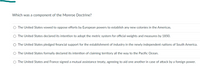 Which was a component of the Monroe Doctrine?
O The United States vowed to oppose efforts by European powers to establish any new colonies in the Americas.
O The United States declared its intention to adopt the metric system for official weights and measures by 1850.
O The United States pledged financial support for the establishment of industry in the newly independent nations of South America.
The United States formally declared its intention of claiming territory all the way to the Pacific Ocean.
O The United States and France signed a mutual assistance treaty, agreeing to aid one another in case of attack by a foreign power.
