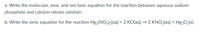 a. Write the molecular, ionic and net ionic equation for the reaction between aqueous sodium
phosphate and calcium nitrate solution.
b. Write the ionic equation for the reaction Hg2(NO3)2(aq) + 2 KCI(aq) → 2 KNO3(aq) + Hg2Cl2(s)

