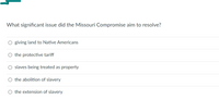 What significant issue did the Missouri Compromise aim to resolve?
giving land to Native Americans
slaves being treated as property
the abolition of slavery
O the extension of slavery
O the protective tariff