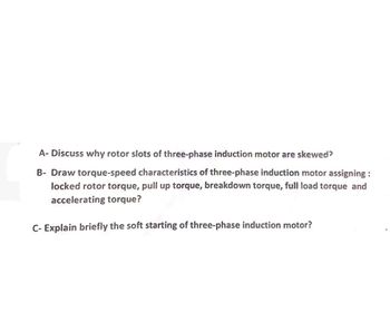 A- Discuss why rotor slots of three-phase induction motor are skewed?
B- Draw torque-speed characteristics of three-phase induction motor assigning:
locked rotor torque, pull up torque, breakdown torque, full load torque and
accelerating torque?
C- Explain briefly the soft starting of three-phase induction motor?