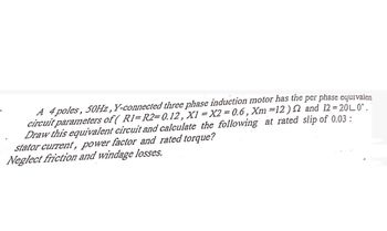 A 4 poles, 50Hz, Y-connected three phase induction motor has the per phase equivalen
circuit parameters of ( R1-R2=0.12, X1 = X2 = 0.6, Xm =12) and 12 = 20L 0.
Draw this equivalent circuit and calculate the following at rated slip of 0.03:
stator current, power factor and rated torque?
Neglect friction and windage losses.