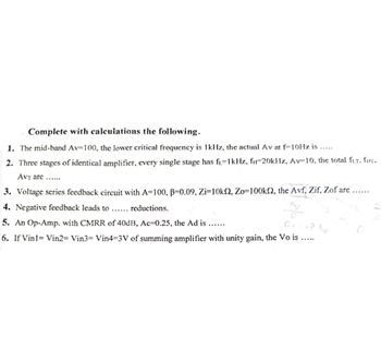 Complete with calculations the following.
1. The mid-band Av=100, the lower critical frequency is 1kHz, the actual Av at f-10Hz is.....
2. Three stages of identical amplifier, every single stage has f₁=1kHz, f-20kHz, Av-10, the total fur, fHT.
AVT are......
3. Voltage series feedback circuit with A=100, B=0.09, Zi=10k2, Zo=100k, the Avf, Zif, Zof are
4. Negative feedback leads to ... reductions.
5. An Op-Amp. with CMRR of 40dB, Ac=0.25, the Ad is......
D.
+8 Av
6. If Vin1= Vin2= Vin3= Vin4-3V of summing amplifier with unity gain, the Vo is
