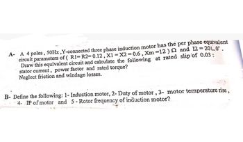 A- A 4 poles, 50Hz, Y-connected three phase induction motor has the per phase equivalent
circuit parameters of ( R1=R2= 0.12, x1 = x2 = 0.6, Xm=12) 2 and 12=20L0.
Draw this equivalent circuit and calculate the following at rated slip of 0.03:
stator current, power factor and rated torque?
Neglect friction and windage losses.
B- Define the following: 1- Induction motor, 2- Duty of motor, 3- motor temperature rise,
4- IP of motor and 5 - Rotor frequency of induction motor?