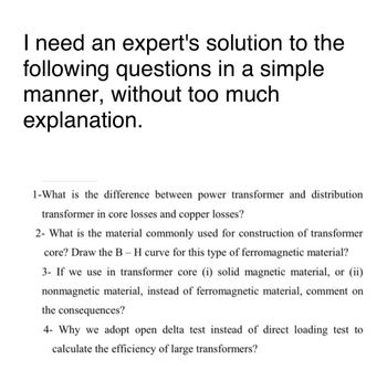 I need an expert's solution to the
following questions in a simple
manner, without too much
explanation.
1-What is the difference between power transformer and distribution
transformer in core losses and copper losses?
2- What is the material commonly used for construction of transformer
core? Draw the B-H curve for this type of ferromagnetic material?
3- If we use in transformer core (i) solid magnetic material, or (ii)
nonmagnetic material, instead of ferromagnetic material, comment on
the consequences?
4- Why we adopt open delta test instead of direct loading test to
calculate the efficiency of large transformers?