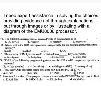 I need expert assistance in solving the choices,
providing evidence not through explanations
but through images or by illustrating with a
diagram of the EMU8086 processor.
-1. The Intel 8086 microprocessor can read/write 16 bit data from or to
a. I/O device
b. register
(C, memory
d. processor
2. Which unit in the 8086 microprocessor is responsible for pre-fetching instructions from
memory?
a. EU
b. ALU
c. BIU
3. The memory of 1M byte size could be divided into
a. twenty-one
b. thirty-four
d. CU
Kbyte segments.
d. sixty-four
c. thirty-three
4. Which of the following programming statements is NOT a valid comparison operator in
Arduino?
!= (not equal to) b. < (less than) c. and (logical AND) d. = (equal to)
5. How many A/D converter inputs pins does port-E in the PIC16F877A?
b. 6-Pins
c. 4-Pins
a. 3-Pins
6. How much the size of the program memory space in the
b. 16Kx16 bits c. 8Kx14 bits
a. 32Kx8 bits
8-Pins
PIC16F877A microcontroller?
d. 4Kx14 bits