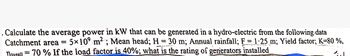 . Calculate the average power in kW that can be generated in a hydro-electric from the following data
Catchment area = 5×109 m²; Mean head; H = 30 m; Annual rainfall; F = 1.25 m; Yield factor; K=80%,
noveall =70% If the load factor is 40%; what is the rating of generators installed