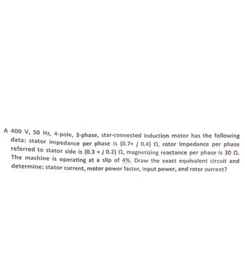 A 400 V, 50 Hz, 4-pole, 3-phase, star-connected induction motor has the following
data: stator impedance per phase is (0.7+ j 0.4), rotor impedance per phase
referred to stator side is (0.3 + j 0.2) §, magnetizing reactance per phase is 30 N.
The machine is operating at a slip of 4%. Draw the exact equivalent circuit and
determine: stator current, motor power factor, input power, and rotor current?