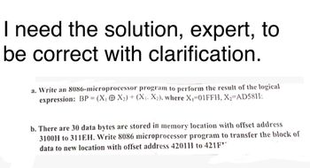 I need the solution, expert, to
be correct with clarification.
a. Write an 8086-microprocessor program to perform the result of the logical
expression: BP (X₁ X2) + (X₁. X2), where X₁-01FFH, X2=AD58H:
b. There are 30 data bytes are stored in memory location with offset address
3100H to 311EH. Write 8086 microprocessor program to transfer the block of
data to new location with offset address 4201H to 421F