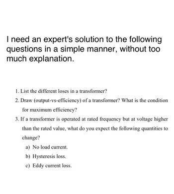 I need an expert's solution to the following
questions in a simple manner, without too
much explanation.
1. List the different loses in a transformer?
2. Draw (output-vs-efficiency) of a transformer? What is the condition
for maximum efficiency?
3. If a transformer is operated at rated frequency but at voltage higher
than the rated value, what do you expect the following quantities to
change?
a) No load current.
b) Hysteresis loss.
c) Eddy current loss.