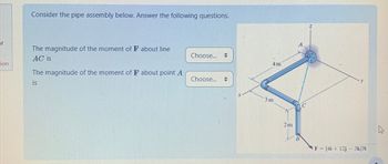 Consider the pipe assembly below. Answer the following questions.
of
The magnitude of the moment of F about line
AC is
Choose...
=
4m
tion
The magnitude of the moment of F about point A
is
Choose... =
3m
2m
F (4i+12j - 3k)N