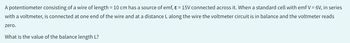 A potentiometer consisting of a wire of length = 10 cm has a source of emf, ε = 15V connected across it. When a standard cell with emf V = 6V, in series
with a voltmeter, is connected at one end of the wire and at a distance L along the wire the voltmeter circuit is in balance and the voltmeter reads
zero.
What is the value of the balance length L?
