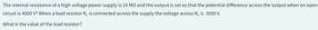 The internal resistance of a high voltage power supply is 24 MO and the output is set so that the potential difference across the output when on open
circuit is 4000 V? When a load resistor R₁ is connected across the supply the voltage across R₁ is 3000 V.
What is the value of the load resistor?
