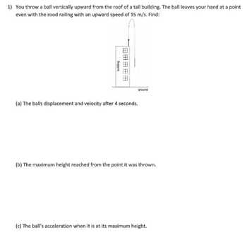 1) You throw a ball vertically upward from the roof of a tall building. The ball leaves your hand at a point
even with the rood railing with an upward speed of 15 m/s. Find:
Quiping
田田田田田
ground
(a) The balls displacement and velocity after 4 seconds.
(b) The maximum height reached from the point it was thrown.
(c) The ball's acceleration when it is at its maximum height.