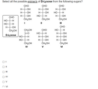 Select all the possible epimer/s of D-Lyxose from the following sugars?
CHO
CHO
CHO
H-
H-
-ОН
H-
-ОН
H-
-OH
H-
-ОН
Но
-H-
H-
-ОН
HO -H
H-
-OH
СНО
ČH2OH
ČH2OH
ČH2OH
Но-
-H
II
III
Но-
-H
H HOH
CHO
ČH2OH
CH2OH
СНО
Но
но-
-H
H-
-ОН
D-Lyxose
HO-H
HO-H
ČH2OH
H-
H-
-ОН
H-
-OH
Но-
ČH2OH
H-
ČH2OH
IV
V
VI
II
II
IV
O V
v ח
오 우
