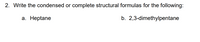 2. Write the condensed or complete structural formulas for the following:
а. Неptane
b. 2,3-dimethylpentane
