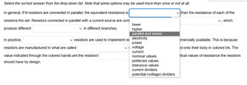 Select the correct answer from the drop-down list. Note that some options may be used more than once or not at all:
In general, if N resistors are connected in parallel, the equivalent resistance is
resistors the set. Resistors connected in parallel with a current source are com
produce different
✓in different branches.
In practice,
resistors are manufactured in what are called
✓ resistors are used to implement res
value indicated through the colored bands are the resistors'
should have by design.
lower
higher
parallel and series
electricity
power
✓voltage
current
nominal values
preferred values
tolerance values
current dividers
potential (voltage) dividers
✓than the resistance of each of the
which
mercially available. This is because
ed onto their body in colored ink. The
etical values of resistance the resistors