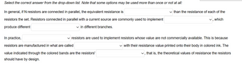 Select the correct answer from the drop-down list. Note that some options may be used more than once or not at all:
In general, if N resistors are connected in parallel, the equivalent resistance is
resistors the set. Resistors connected in parallel with a current source are commonly used to implement
produce different
✓in different branches.
In practice,
resistors are manufactured in what are called
value indicated through the colored bands are the resistors'
should have by design.
than the resistance of each of the
✓, which
resistors are used to implement resistors whose value are not commercially available. This is because
✓ with their resistance value printed onto their body in colored ink. The
✓, that is, the theoretical values of resistance the resistors