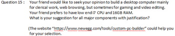 Question 15: Your friend would like to seek your opinion to build a desktop computer mainly
for clerical work, web browsing, but sometimes for gaming and video editing.
Your friend prefers to have low end i7 CPU and 16GB RAM.
What is your suggestion for all major components with justification?
(The website
for your selection.
"https://www.newegg.com/tools/custom-pc-builder" could help you