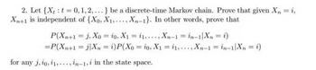 2. Let {Xt: t = 0, 1, 2,...} be a discrete-time Markov chain. Prove that given X₂ = i,
Xn+1 is independent of {Xo, X₁,..., Xn-1}. In other words, prove that
P(Xn+1 = J, Xo = 20, X₁ = 1,..., Xn-1 = in-1|Xn = i)
= P(Xn+1 =jXn = i) P(Xo = io, X1 = 1,..., Xn-1 = in-1 Xn = i)
for any j, io, i1,..., in-1,i in the state space.