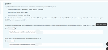 QUESTION 1
A cylindrical undisturbed sample of soil was taken from a borrow area and tested giving the following results:
Dimensions of the sample: Diameter = 48mm, Length = 100mm
Initial mass of the sample: m; = 344gr
Mass of the sample after drying: mf-296gr
The soil from the borrow pit is to be used as compacted backfill in a 100m long trench having a width of 528mm and a depth of 1500mm. The soil is to be compacted into the trench at a total unit weight of
22.0kN/m³ and a moisture content of 11%.
(a) Determine the volume of soll V₁ (in m³) that will need to be excavated from the borrow area
Vi -
m³
Your last answer was interpreted as follows:
(b) how much is the degree of saturation of the compacted materials? (in %)
S,=
Your last answer was interpreted as follows.
order to provide sufficient soll for the compacted fill (Assume G, = 2.65 and Y = 9.8kN Open block drawer