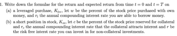 1. Write down the formulae for the return and expected return from time t = 0 and t = T on
(a) a leveraged purchase, Klev, let w be the percent of the stock price purchased with own
money, and r, the annual compounding interest rate you are able to borrow money.
(b) a short position in stock, K.s, let c be the percent of the stock price reserved for collateral
and re the annual compounding interest rate that the collateral attracts interest and r be
the risk free interst rate you can invest in for non-collateral investments.