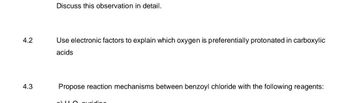 4.2
4.3
Discuss this observation in detail.
Use electronic factors to explain which oxygen is preferentially protonated in carboxylic
acids
Propose reaction mechanisms between benzoyl chloride with the following reagents:
4-0 pyridino