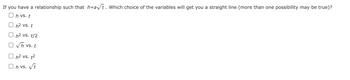 If you have a relationship such that h=a√t. Which choice of the variables will get you a straight line (more than one possibility may be true)?
Oh vs. t
h² vs. t
h² vs. t/2
√h vs. t
h² vs. t²
Oh vs. √t