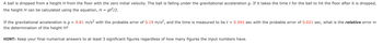 A ball is dropped from a height H from the floor with the zero initial velocity. The ball is falling under the gravitational acceleration g. If it takes the time t for the ball to hit the floor after it is dropped,
the height H can be calculated using the equation, H = gt²/2.
If the gravitational acceleration is g = 9.81 m/s² with the probable error of 0.19 m/s², and the time is measured to be t = 0.541 sec with the probable error of 0.021 sec, what is the relative error in
the determination of the height H?
HINT: Keep your final numerical answers to at least 3 significant figures regardless of how many figures the input numbers have.