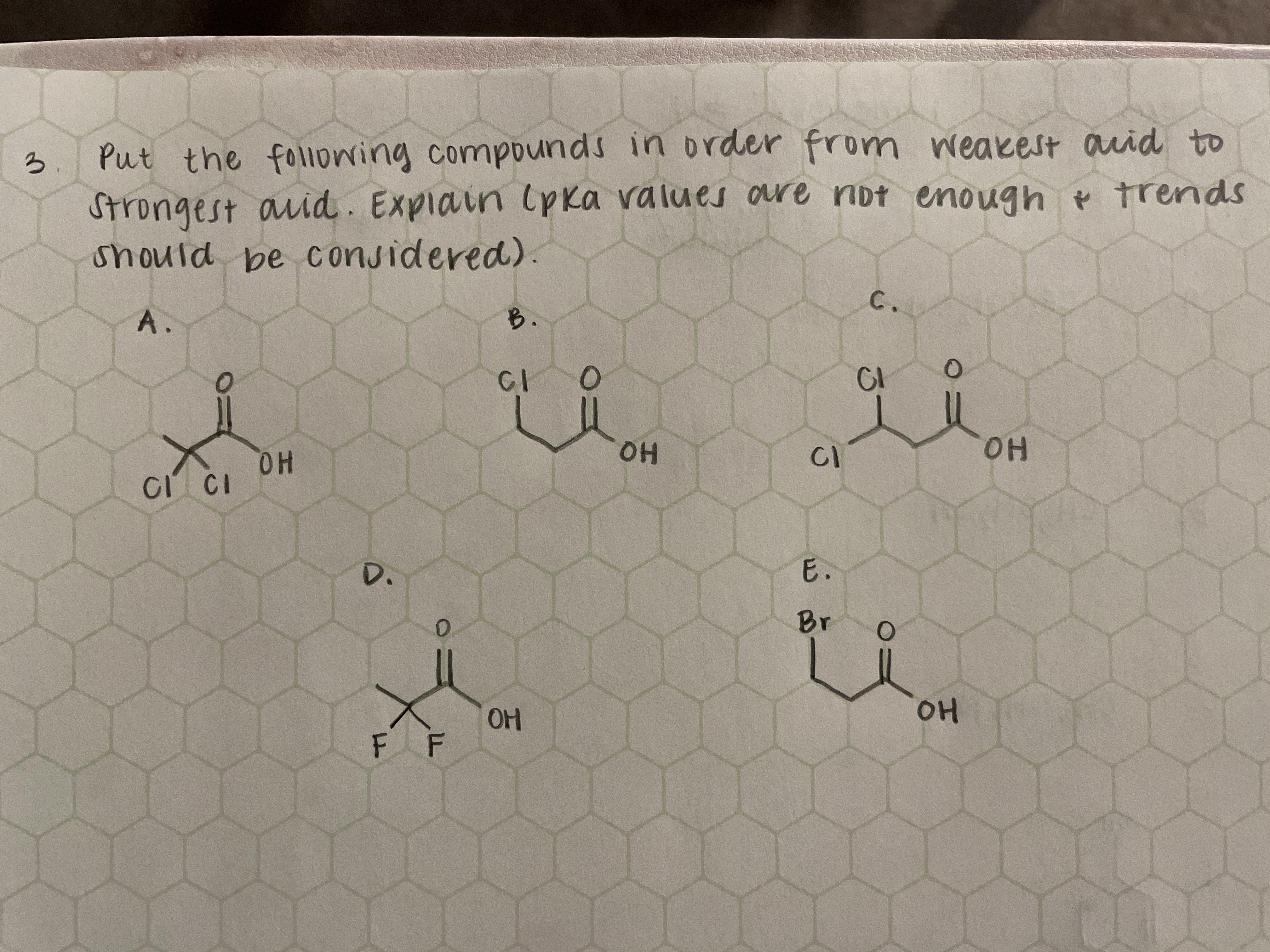 3.
Put the folowing compounds in order fro
m weakest auid to
Strongest auid. Explain (pka values are not enough e trends
should be considered).
A.
B.
C.
CI
OH
HO.
CI CI
CI
HO.
D.
E.
Br
OH
OH
F F
