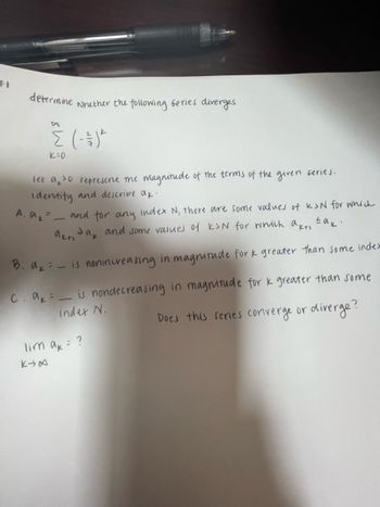 determine
whether the following series diverges
{ (-1) ²
K=0
let a 0 represent the magnitude of the terms of the given series.
Identify and describe ak.
A. a =_ and for any index N, there are some values of K>N for which
Jak and some values of K&N for which akt, sak.
akti
B: a = - is nonincreasing in magnitude for k greater than some index
C. akis nondecreasing in magnitude for k greater than some
index N.
Does this series converge or diverge?
кута
lim ak = ?