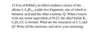 **Problem 12: Oxidative Cleavage and Reaction Analysis**

This problem involves the oxidative cleavage of an alkene using potassium permanganate (KMnO₄), resulting in the formation of two fragments. The alkene in question is compound J with the molecular formula C₈H₁₆. Upon cleavage, it yields butanoic acid and a ketone, Q.

**Key Observations:**
- **Alkene J (C₈H₁₆):** Undergoes oxidative cleavage.
- **Products:** The identified fragments are butanoic acid and an unidentified ketone Q.
- **Further Reaction:** When compound J reacts with one molar equivalent of hydrogen chloride (HCl), it forms an alkyl halide K with the formula C₈H₁₇Cl.

**Objectives:**
1. Determine the structures of J, J', and Q.
2. Illustrate all involved reactions.
3. Provide reasoning for the structural assignments.

**Guidance for Problem Solving:**
- **Structure Determination:** Analyze the given molecular formulas and deduce the potential structure for the alkene J based on its cleavage products.
- **Reaction Mapping:** Illustrate the oxidative cleavage process and subsequent halogenation reactions.
- **Reasoning:** Explain the step-by-step deductions leading to the structures of J, J', and Q.

This problem integrates organic chemistry concepts such as oxidative cleavage of alkenes, functional group transformations, and halogenation reactions. Understanding these processes will aid in solving the structural and mechanistic elements of the task.